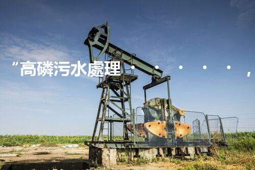 “高磷污水處理，環(huán)保先鋒，守護(hù)碧水藍(lán)天！”